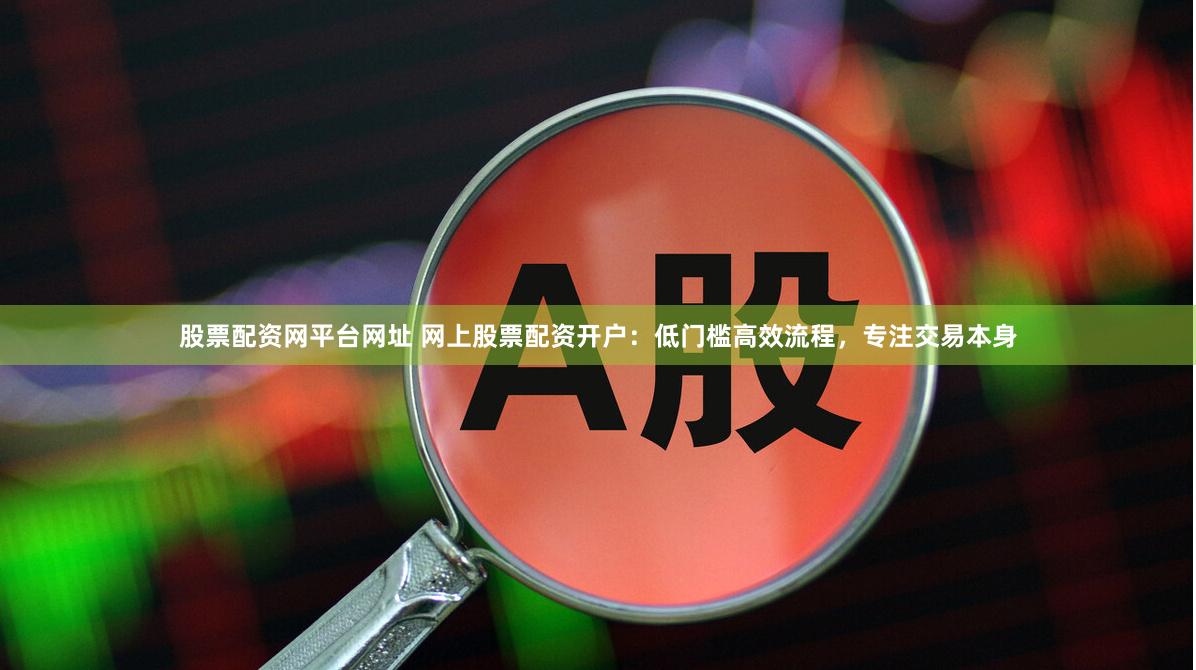 股票配资网平台网址 网上股票配资开户：低门槛高效流程，专注交易本身