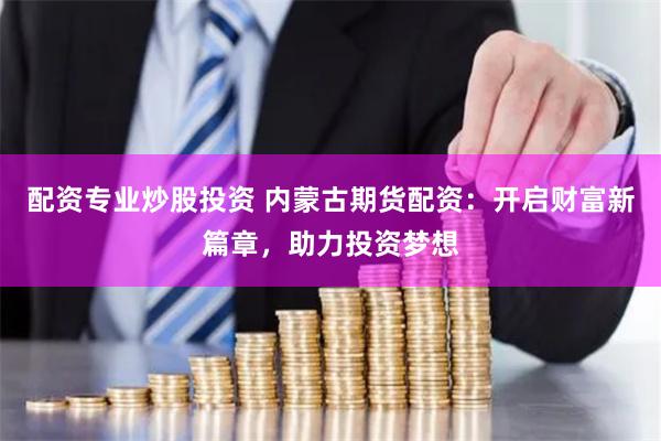配资专业炒股投资 内蒙古期货配资：开启财富新篇章，助力投资梦想